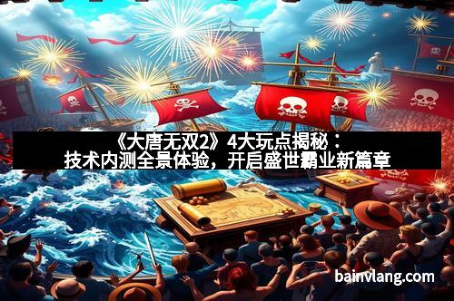 《大唐无双2》4大玩点揭秘：技术内测全景体验，开启盛世霸业新篇章